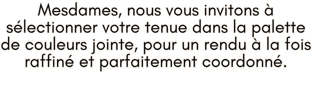 Mesdames, nous vous invitons à sélectionner votre tenue dans la palette de couleurs jointe, pour un rendu à la fois raffiné et parfaitement coordonné.